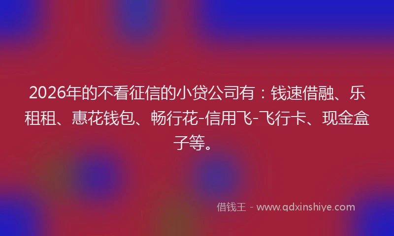 2026年的不看征信的小贷公司有：钱速借融、乐租租、惠花钱包、畅行花-信用飞-飞行卡、现金盒子等。