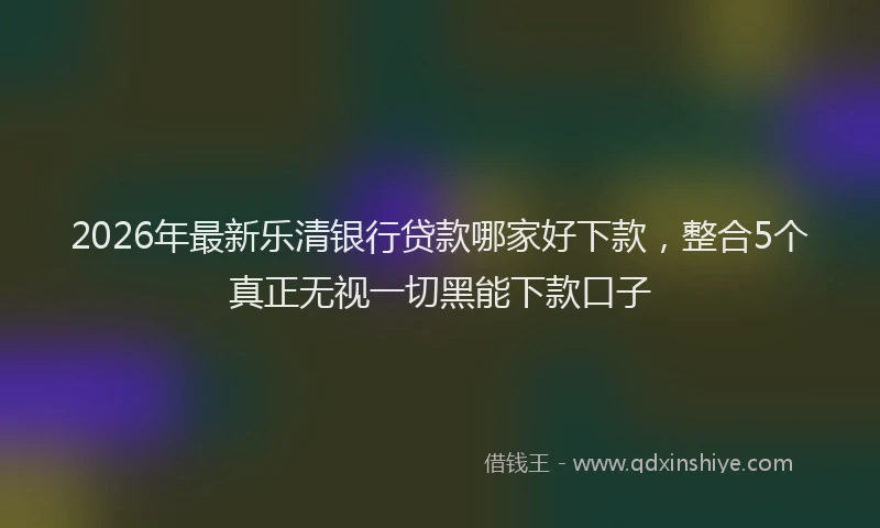 2026年最新乐清银行贷款哪家好下款，整合5个真正无视一切黑能下款口子