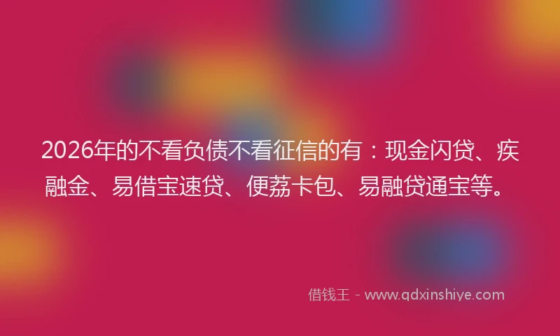 2026年的不看负债不看征信的有：现金闪贷、疾融金、易借宝速贷、便荔卡包、易融贷通宝等。