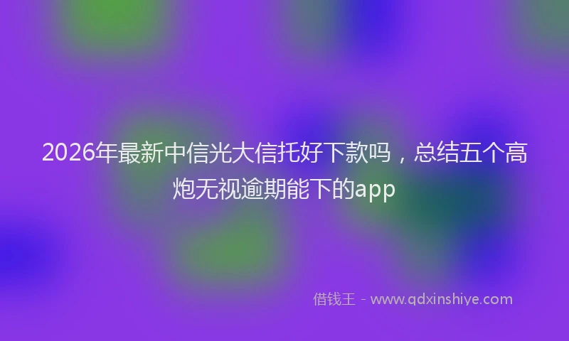2026年最新中信光大信托好下款吗，总结五个高炮无视逾期能下的app