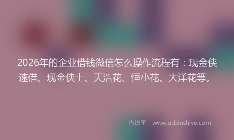 2026年的企业借钱微信怎么操作流程有：现金侠速借、现金侠士、天浩花、恒小花、大洋花等。