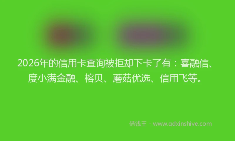 2026年的信用卡查询被拒却下卡了有:喜融信、度小满金融、榕贝、蘑菇优选、信用飞等。