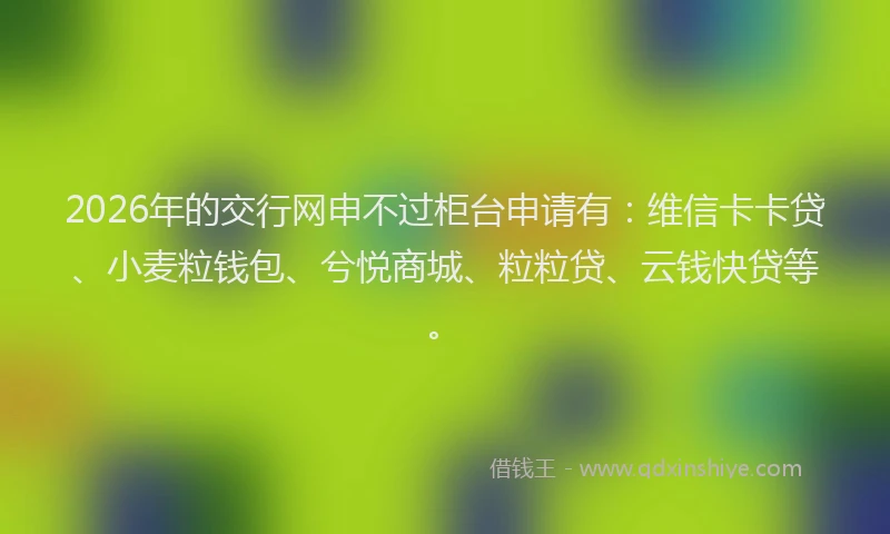 2026年的交行网申不过柜台申请有：维信卡卡贷、小麦粒钱包、兮悦商城、粒粒贷、云钱快贷等。