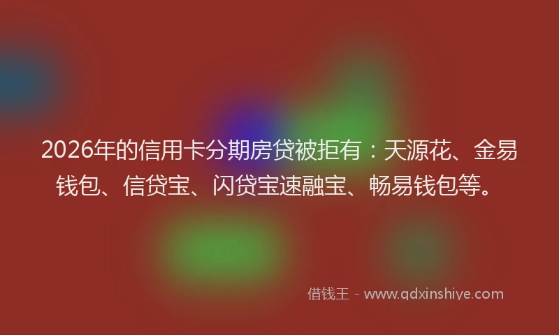 2026年的信用卡分期房贷被拒有：天源花、金易钱包、信贷宝、闪贷宝速融宝、畅易钱包等。