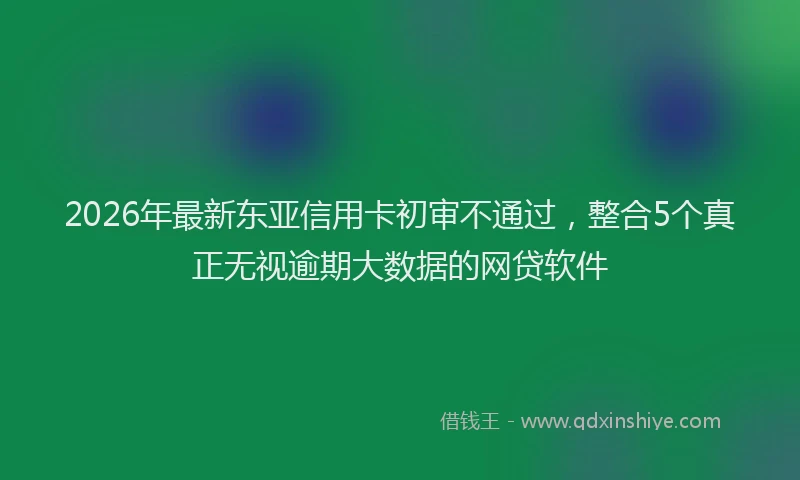 2026年最新东亚信用卡初审不通过，整合5个真正无视逾期大数据的网贷软件