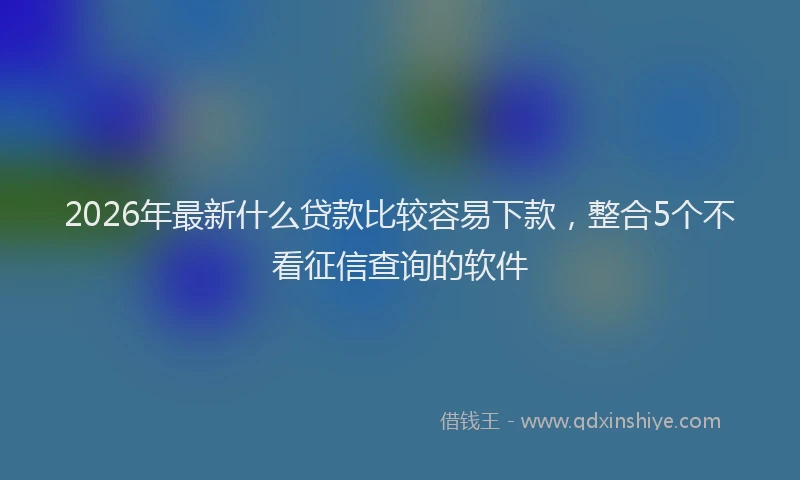 2026年最新什么贷款比较容易下款，整合5个不看征信查询的软件