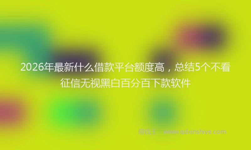2026年最新什么借款平台额度高，总结5个不看征信无视黑白百分百下款软件