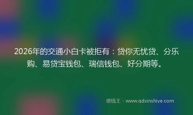 2026年的交通小白卡被拒有：贷你无忧贷、分乐购、易贷宝钱包、瑞信钱包、好分期等。