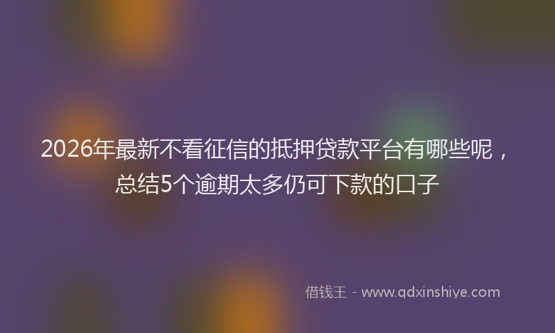 2026年最新不看征信的抵押贷款平台有哪些呢,总结5个逾期太多仍可下款的口子