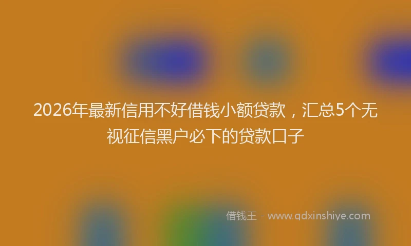 2026年最新信用不好借钱小额贷款，汇总5个无视征信黑户必下的贷款口子