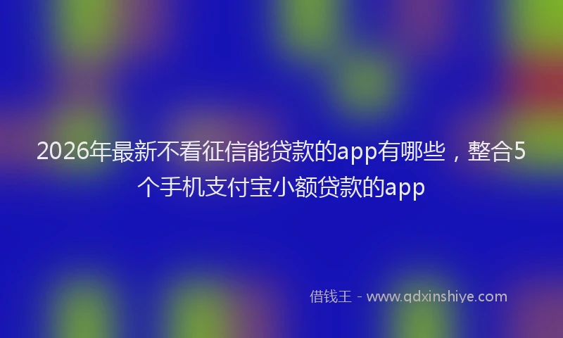 2026年最新不看征信能贷款的app有哪些，整合5个手机支付宝小额贷款的app