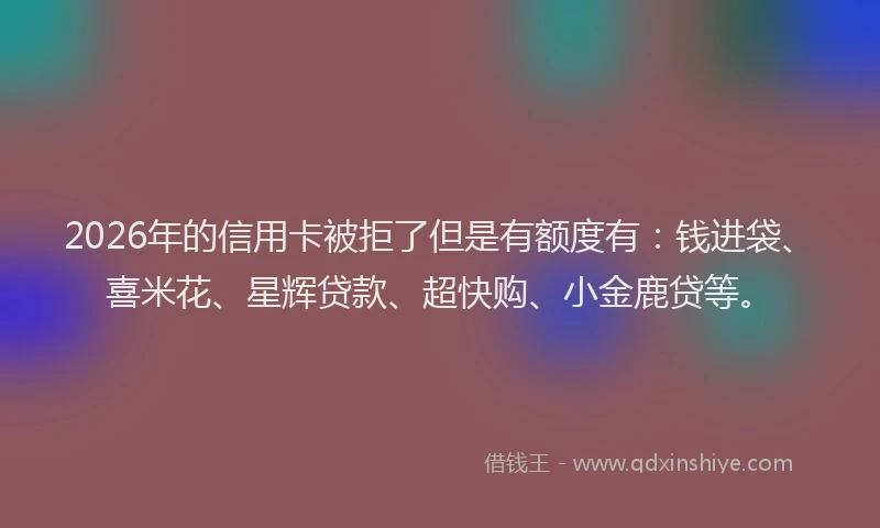 2026年的信用卡被拒了但是有额度有：钱进袋、喜米花、星辉贷款、超快购、小金鹿贷等。