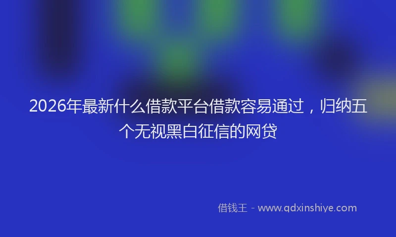 2026年最新什么借款平台借款容易通过,归纳五个无视黑白征信的网贷
