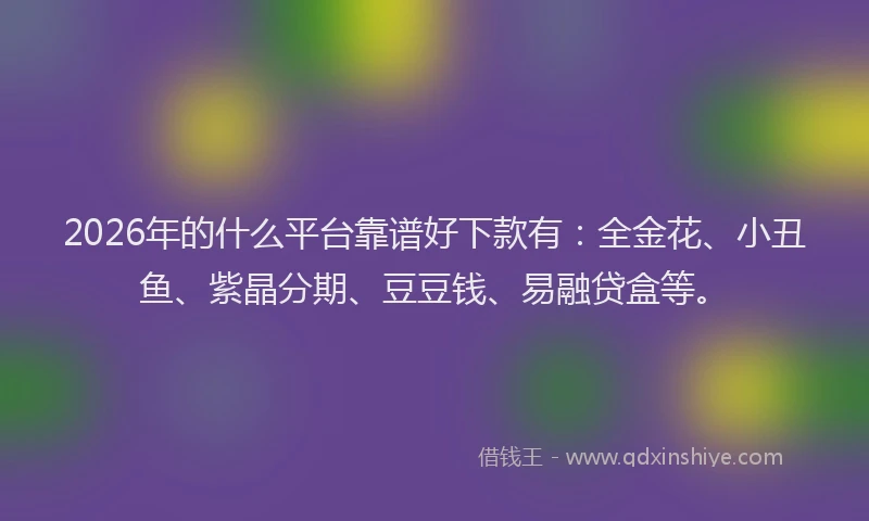 2026年的什么平台靠谱好下款有：全金花、小丑鱼、紫晶分期、豆豆钱、易融贷盒等。
