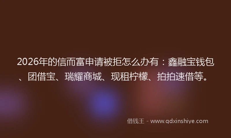 2026年的信而富申请被拒怎么办有：鑫融宝钱包、团借宝、瑞耀商城、现租柠檬、拍拍速借等。