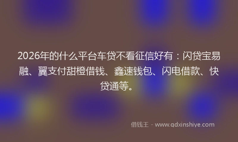 2026年的什么平台车贷不看征信好有：闪贷宝易融、翼支付甜橙借钱、鑫速钱包、闪电借款、快贷通等。