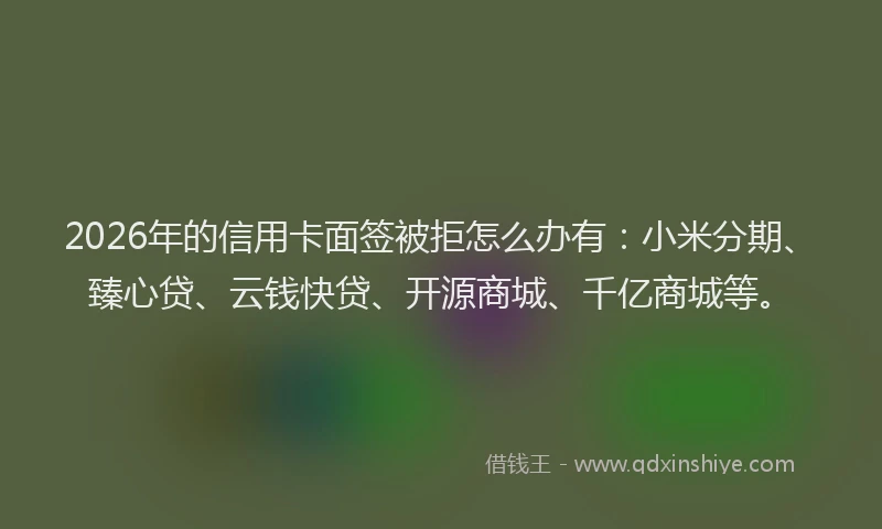 2026年的信用卡面签被拒怎么办有：小米分期、臻心贷、云钱快贷、开源商城、千亿商城等。