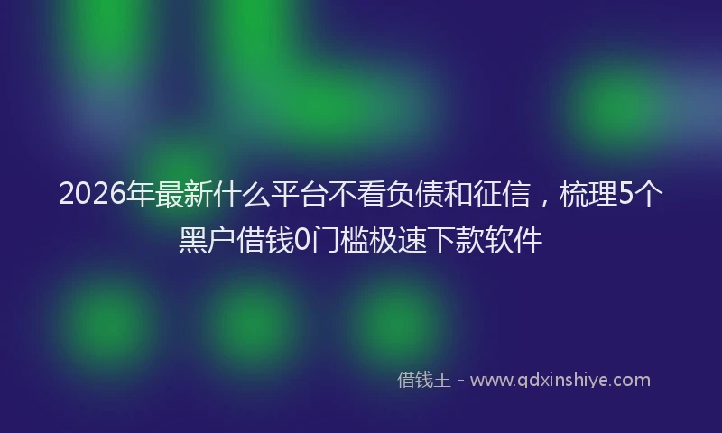 2026年最新什么平台不看负债和征信，梳理5个黑户借钱0门槛极速下款软件