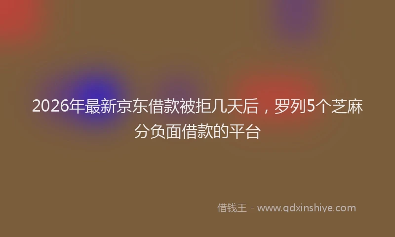 2026年最新京东借款被拒几天后，罗列5个芝麻分负面借款的平台