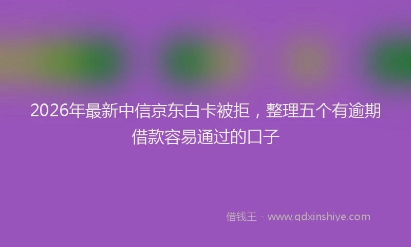2026年最新中信京东白卡被拒，整理五个有逾期借款容易通过的口子