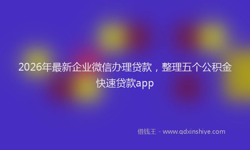 2026年最新企业微信办理贷款，整理五个公积金快速贷款app