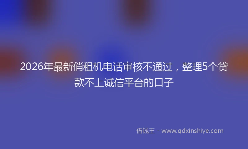 2026年最新俏租机电话审核不通过，整理5个贷款不上诚信平台的口子