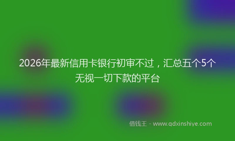 2026年最新信用卡银行初审不过，汇总五个5个无视一切下款的平台