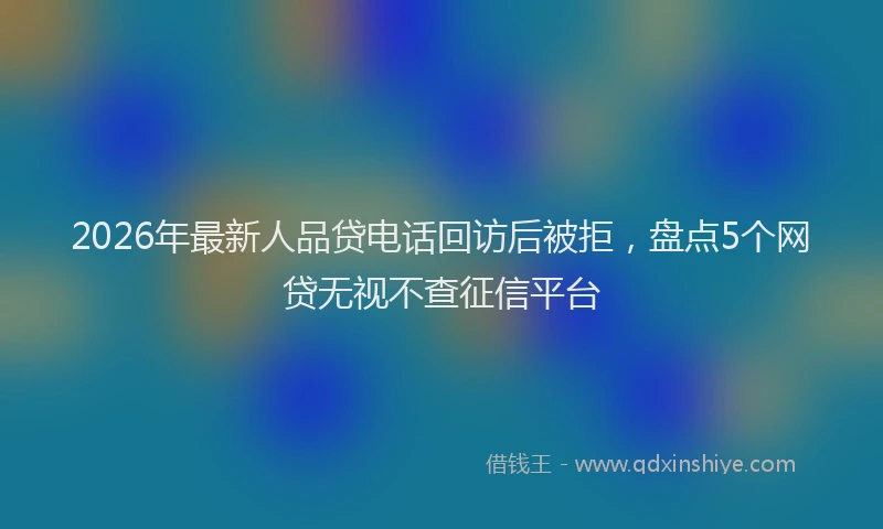 2026年最新人品贷电话回访后被拒，盘点5个网贷无视不查征信平台
