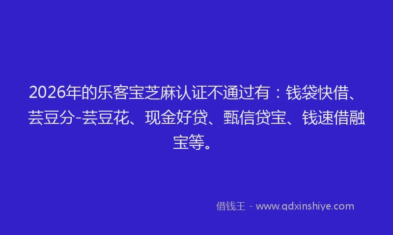 2026年的乐客宝芝麻认证不通过有：钱袋快借、芸豆分-芸豆花、现金好贷、甄信贷宝、钱速借融宝等。
