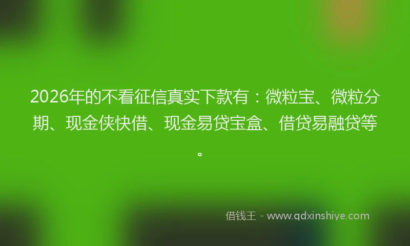 2026年的不看征信真实下款有：微粒宝、微粒分期、现金侠快借、现金易贷宝盒、借贷易融贷等。