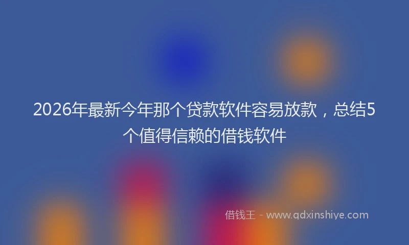 2026年最新今年那个贷款软件容易放款,总结5个值得信赖的借钱软件