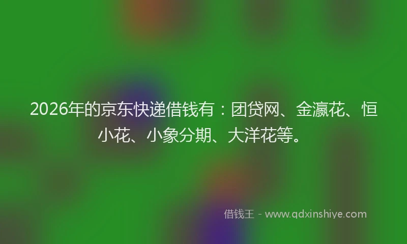 2026年的京东快递借钱有:团贷网、金瀛花、恒小花、小象分期、大洋花等。