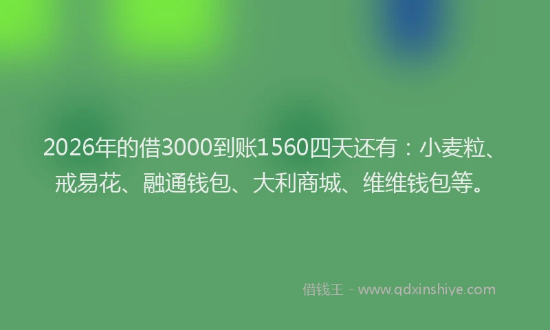 2026年的借3000到账1560四天还有：小麦粒、戒易花、融通钱包、大利商城、维维钱包等。