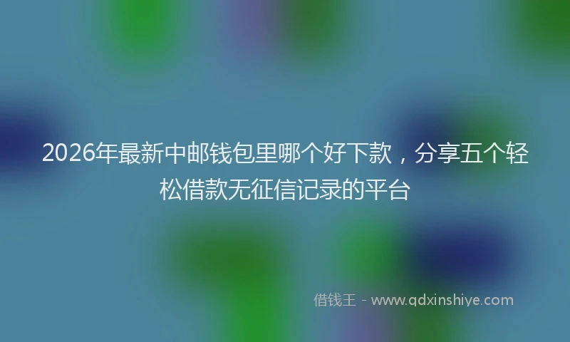 2026年最新中邮钱包里哪个好下款，分享五个轻松借款无征信记录的平台