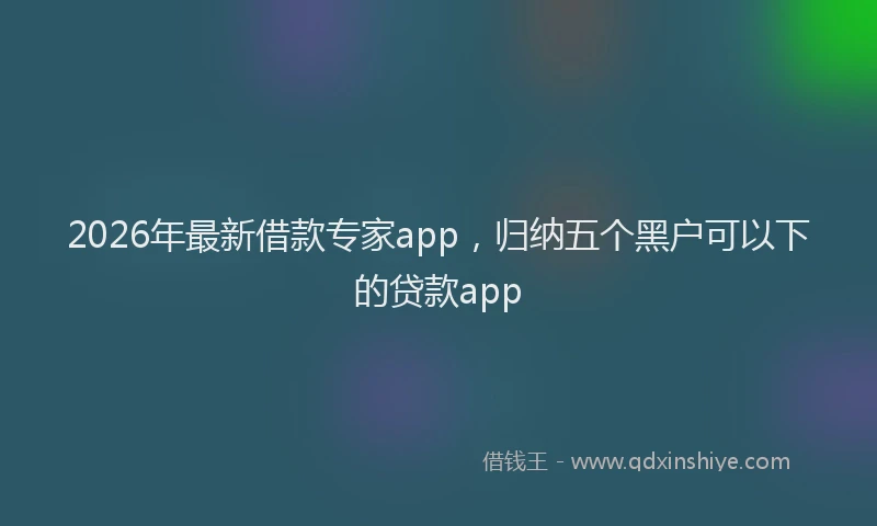 2026年最新借款专家app，归纳五个黑户可以下的贷款app