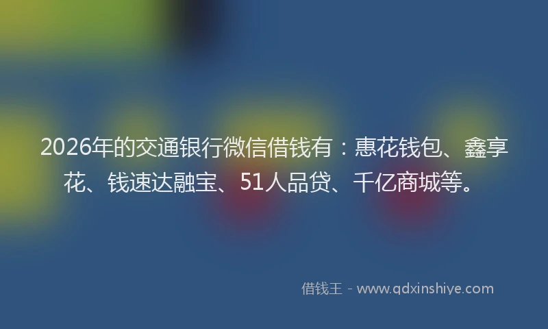 2026年的交通银行微信借钱有：惠花钱包、鑫享花、钱速达融宝、51人品贷、千亿商城等。