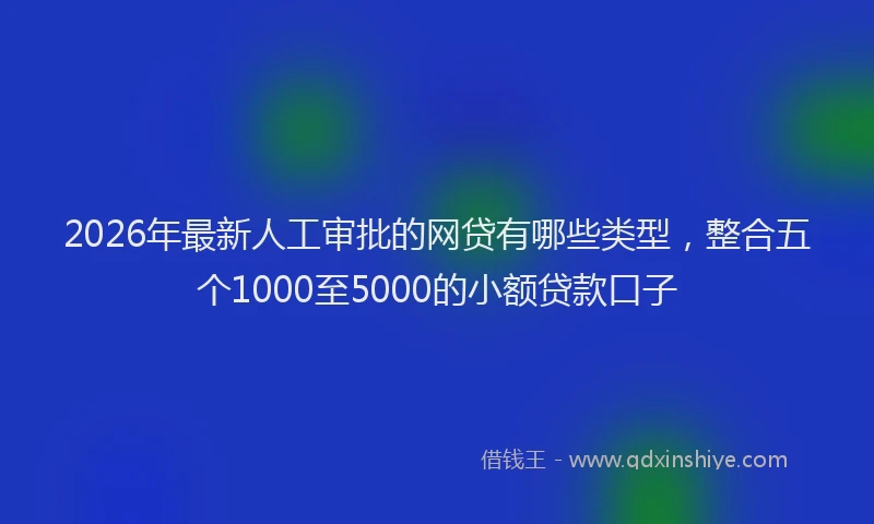 2026年最新人工审批的网贷有哪些类型，整合五个1000至5000的小额贷款口子