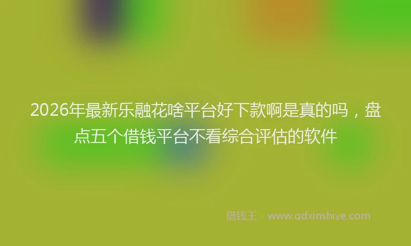 2026年最新乐融花啥平台好下款啊是真的吗，盘点五个借钱平台不看综合评估的软件