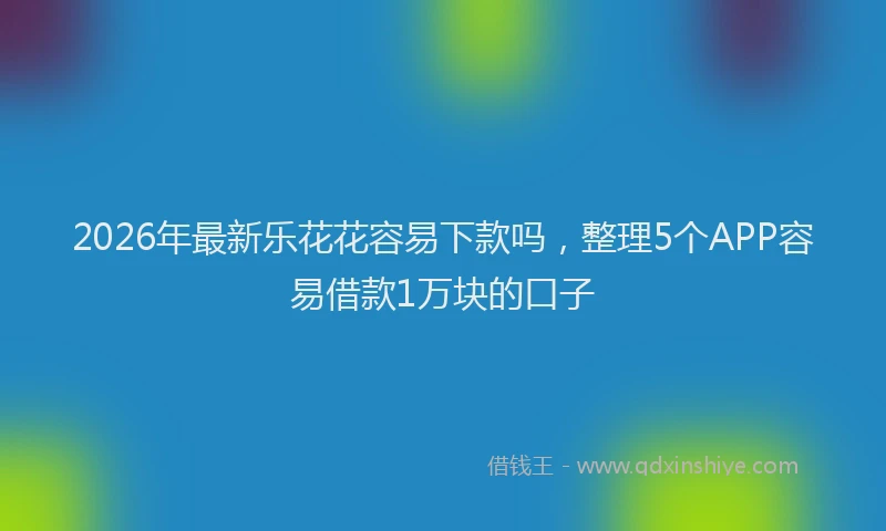 2026年最新乐花花容易下款吗，整理5个APP容易借款1万块的口子