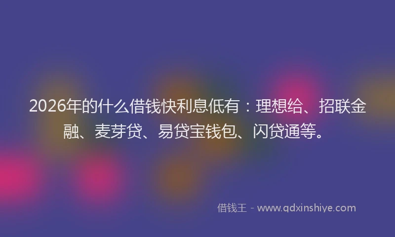 2026年的什么借钱快利息低有：理想给、招联金融、麦芽贷、易贷宝钱包、闪贷通等。