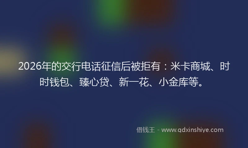2026年的交行电话征信后被拒有：米卡商城、时时钱包、臻心贷、新一花、小金库等。