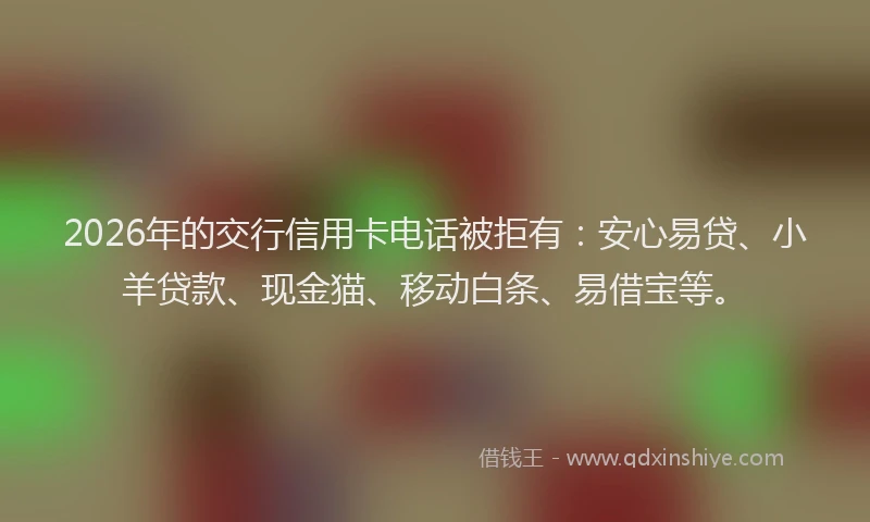 2026年的交行信用卡电话被拒有：安心易贷、小羊贷款、现金猫、移动白条、易借宝等。