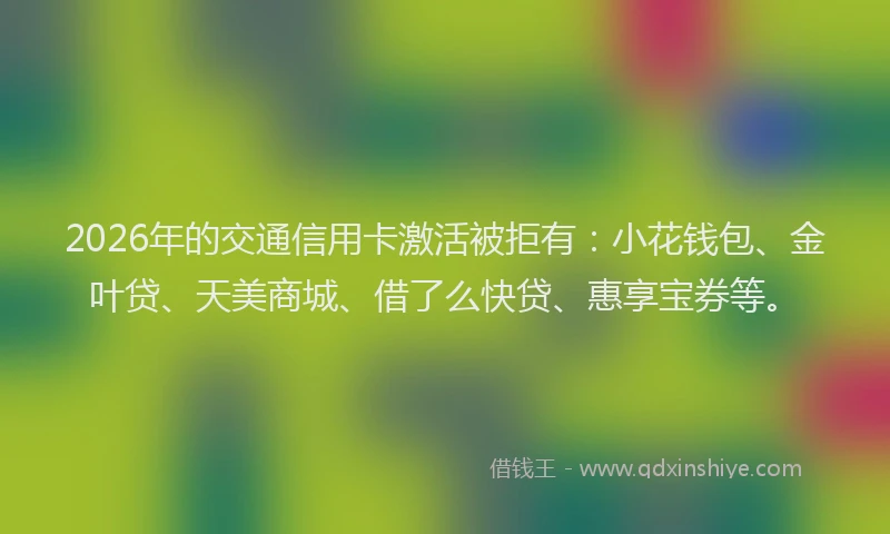 2026年的交通信用卡激活被拒有：小花钱包、金叶贷、天美商城、借了么快贷、惠享宝券等。