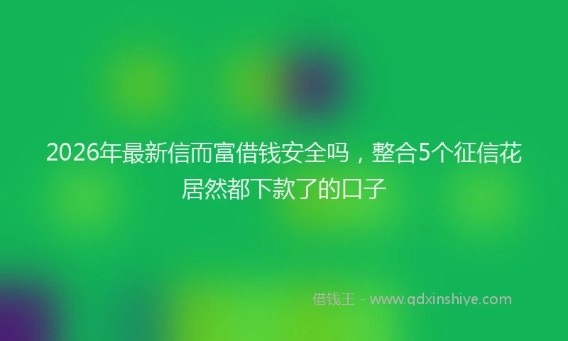 2026年最新信而富借钱安全吗,整合5个征信花居然都下款了的口子