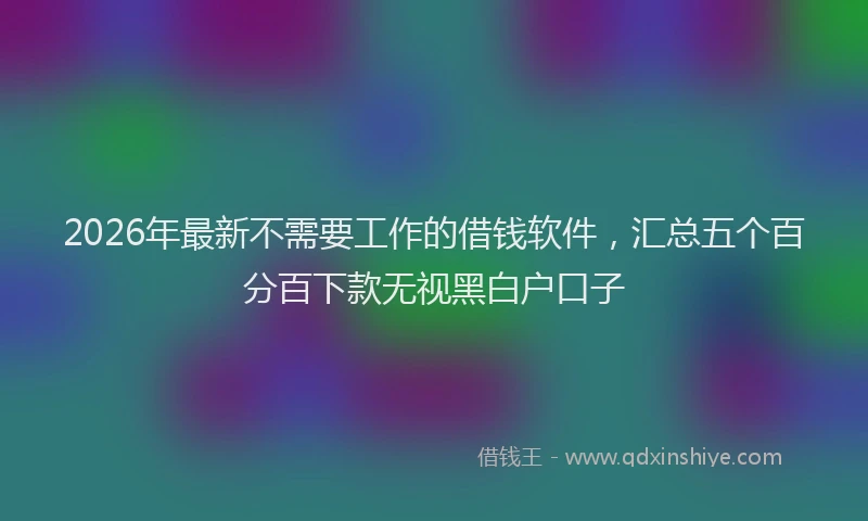 2026年最新不需要工作的借钱软件，汇总五个百分百下款无视黑白户口子