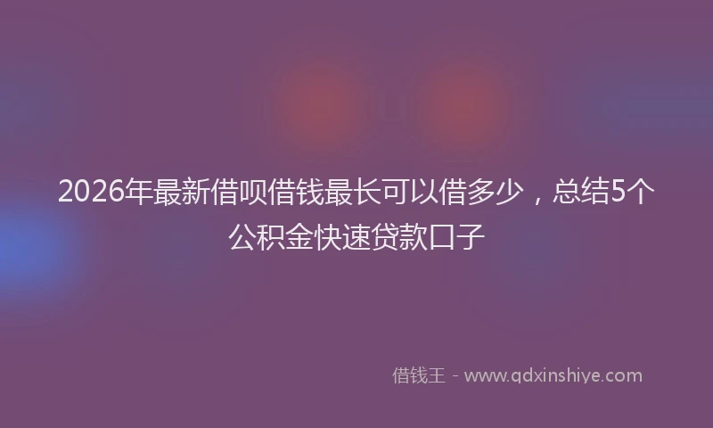 2026年最新借呗借钱最长可以借多少，总结5个公积金快速贷款口子