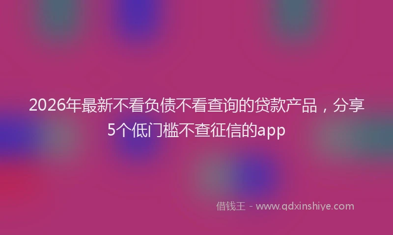 2026年最新不看负债不看查询的贷款产品,分享5个低门槛不查征信的app