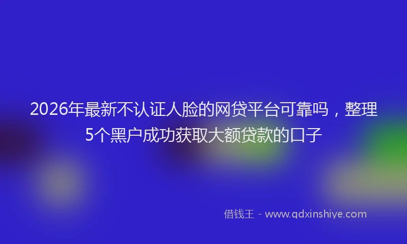 2026年最新不认证人脸的网贷平台可靠吗，整理5个黑户成功获取大额贷款的口子