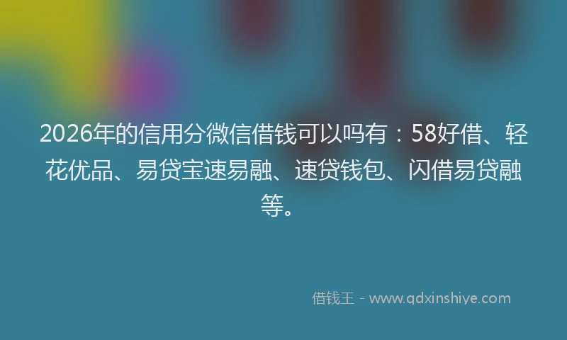 2026年的信用分微信借钱可以吗有：58好借、轻花优品、易贷宝速易融、速贷钱包、闪借易贷融等。