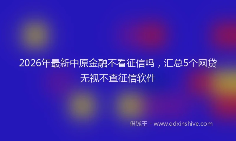 2026年最新中原金融不看征信吗，汇总5个网贷无视不查征信软件